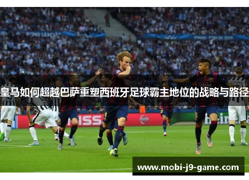 皇马如何超越巴萨重塑西班牙足球霸主地位的战略与路径